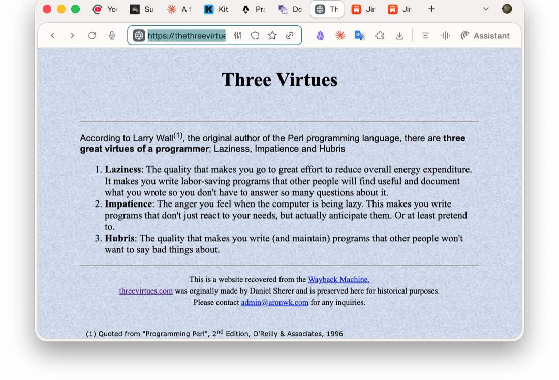 The Three Virtues webpage. According to Larry Wall, the original author of the Perl programming language, there are three great virtues of a programmer: Laziness, Impatience and Hubris. Laziness is the quality that makes you go to great effort to reduce overall energy expenditure. Impatience is the anger you feel when the computer is being lazy. Hubris is the quality that makes you write and maintain programs that other people won't want to say bad things about. Quoted from Programming Perl, 2nd Edition, O'Reilly and Associates, 1996.